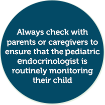 Always check with parents or caregivers to ensure that the pediatric endocrinologist is routinely monitoring their child